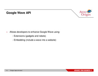 Google Wave API




» Allows developers to enhance Google Wave using:
         - Extensions (gadgets and robots)
         - Embedding (include a wave into a website)




13   Google, Apps and wave!
 