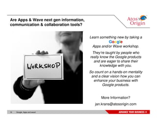 Are Apps & Wave next gen information,
communication & collaboration tools?


                                        Learn something new by taking a
                                                   Google
                                         Apps and/or Wave workshop.
                                         They’re taught by people who
                                        really know the Google products
                                          and are eager to share their
                                               knowledge with you.
                                        So count on a hands-on mentality
                                         and a clear vision how you can
                                          enhance your business with
                                               Google products.


                                               More Information?
                                           jan.krans@atosorigin.com

19   Google, Apps and wave!
 