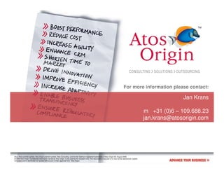 For more information please contact:

                                                                                                                                                                                     Jan Krans

                                                                                                                                                                       m +31 (0)6 – 109.688.23
                                                                                                                                                                       jan.krans@atosorigin.com




Atos, Atos and fish symbol, Atos Origin and fish symbol, Atos Consulting, and the fish itself are registered trademarks of Atos Origin SA. August 2006
© 2006 Atos Origin. Confidential information owned by Atos Origin, to be used by the recipient only. This document or any part of it, may not be reproduced, copied,
circulated and/or distributed nor quoted without prior written approval from Atos Origin.
 