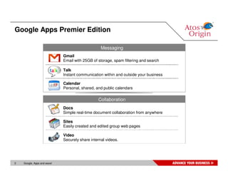 Google Apps Premier Edition

                                                  Messaging
                             Gmail
                             Email with 25GB of storage, spam filtering and search

                             Talk
                             Instant communication within and outside your business

                             Calendar
                             Personal, shared, and public calendars

                                                Collaboration
                             Docs
                             Simple real-time document collaboration from anywhere

                             Sites
                             Easily created and edited group web pages

                             Video
                             Securely share internal videos.




3   Google, Apps and wave!
 