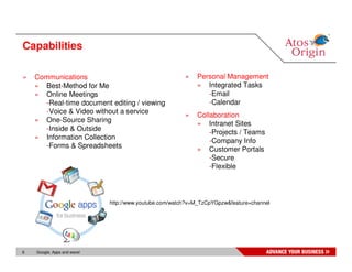 Capabilities

»   Communications                                      »   Personal Management
    » Best-Method for Me                                    » Integrated Tasks
    » Online Meetings                                          -Email
      -Real-time document editing / viewing                    -Calendar
      -Voice & Video without a service
                                                        »   Collaboration
    » One-Source Sharing
                                                            » Intranet Sites
      -Inside & Outside
                                                                -Projects / Teams
    » Information Collection
                                                                -Company Info
      -Forms & Spreadsheets
                                                            » Customer Portals
                                                                -Secure
                                                                -Flexible



                             http://www.youtube.com/watch?v=M_TzCpYGpzw&feature=channel




6   Google, Apps and wave!
 