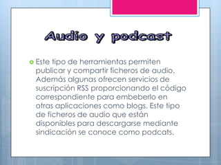  Este tipo de herramientas permiten
publicar y compartir ficheros de audio.
Además algunas ofrecen servicios de
suscripción RSS proporcionando el código
correspondiente para embeberlo en
otras aplicaciones como blogs. Este tipo
de ficheros de audio que están
disponibles para descargarse mediante
sindicación se conoce como podcats.
 