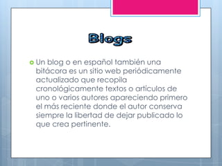  Un blog o en español también una
bitácora es un sitio web periódicamente
actualizado que recopila
cronológicamente textos o artículos de
uno o varios autores apareciendo primero
el más reciente donde el autor conserva
siempre la libertad de dejar publicado lo
que crea pertinente.
 