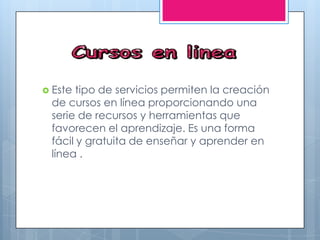  Este tipo de servicios permiten la creación
de cursos en línea proporcionando una
serie de recursos y herramientas que
favorecen el aprendizaje. Es una forma
fácil y gratuita de enseñar y aprender en
línea .
 