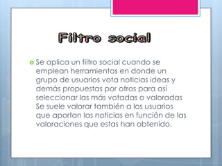  Se aplica un filtro social cuando se
emplean herramientas en donde un
grupo de usuarios vota noticias ideas y
demás propuestas por otros para así
seleccionar las más votadas o valoradas
Se suele valorar también a los usuarios
que aportan las noticias en función de las
valoraciones que estas han obtenido.
 