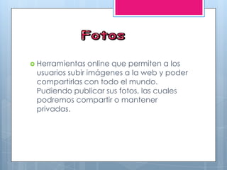  Herramientas online que permiten a los
usuarios subir imágenes a la web y poder
compartirlas con todo el mundo.
Pudiendo publicar sus fotos, las cuales
podremos compartir o mantener
privadas.
 