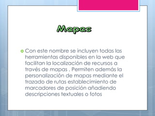  Con este nombre se incluyen todas las
herramientas disponibles en la web que
facilitan la localización de recursos a
través de mapas . Permiten además la
personalización de mapas mediante el
trazado de rutas establecimiento de
marcadores de posición añadiendo
descripciones textuales o fotos
 