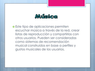  Este tipo de aplicaciones permiten
escuchar música a través de la red, crear
listas de reproducción y compartirlas con
otros usuarios. Pueden ser consideradas
como sistemas de recomendación
musical construidos en base a perfiles y
gustos musicales de los usuarios.
 