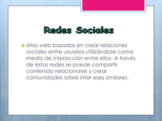  sitios web basados en crear relaciones
sociales entre usuarios utilizándose como
medio de interacción entre ellos. A través
de estas redes se puede compartir
contenido relacionarse y crear
comunidades sobre inter eses similares.
 