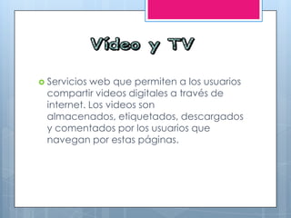  Servicios web que permiten a los usuarios
compartir videos digitales a través de
internet. Los videos son
almacenados, etiquetados, descargados
y comentados por los usuarios que
navegan por estas páginas.
 