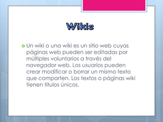  Un wiki o una wiki es un sitio web cuyas
páginas web pueden ser editadas por
múltiples voluntarios a través del
navegador web. Los usuarios pueden
crear modificar o borrar un mismo texto
que comparten. Los textos o páginas wiki
tienen títulos únicos.
 