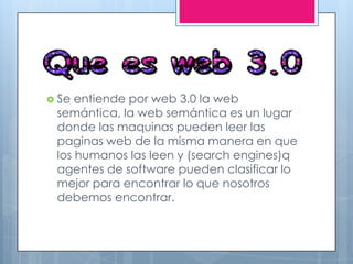  Se entiende por web 3.0 la web
semántica, la web semántica es un lugar
donde las maquinas pueden leer las
paginas web de la misma manera en que
los humanos las leen y (search engines)q
agentes de software pueden clasificar lo
mejor para encontrar lo que nosotros
debemos encontrar.
 