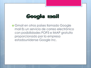  Gmail en otros países llamado Google
mail Es un servicio de correo electrónico
con posibilidades POP3 e IMAP gratuito
proporcionado por la empresa
estadounidense Google Inc.
 