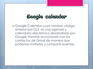  Google Calendar cuyo nombre código
anterior era CL2, es una agenda y
calendario electrónico desarrollado por
Google. Permite sincronizarlo con los
contactos de Gmail de manera que
podamos invitarlos y compartir eventos.
 