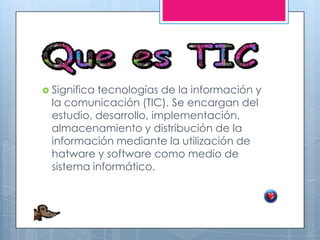  Significa tecnologías de la información y
la comunicación (TIC). Se encargan del
estudio, desarrollo, implementación,
almacenamiento y distribución de la
información mediante la utilización de
hatware y software como medio de
sistema informático.
 