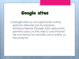  Google Sites es una aplicación online
gratuita ofrecida por la empresa
estadounidense Google. Esta aplicación
permite crear un sitio web o una intranet
de una forma tan sencilla como editar un
documento.
 