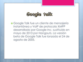 Google Talk fue un cliente de mensajería
instantánea y VoIP de protocolo XMPP
desarrollado por Google Inc. sustituido en
mayo de 2013 por Hangouts. La versión
beta de Google Talk fue lanzada el 24 de
agosto de 2005.
 