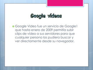  Google Video fue un servicio de Google1
que hasta enero de 2009 permitía subir
clips de vídeo a sus servidores para que
cualquier persona los pudiera buscar y
ver directamente desde su navegador.
 