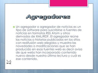  Un agregador o agregador de noticias es un
tipo de software para suscribirse a fuentes de
noticias en formatos RSS Atom y otros
derivados de XML/RDF. El agregador reúne
las noticias o historias publicadas en los sitios
con redifusión web elegidos y muestra las
novedades o modificaciones que se han
producido en esas fuentes web es decir avisa
de que webs han incorporado contenido
nuevo desde nuestra última lectura y cuál es
ese contenido.
 