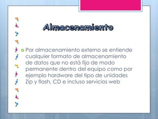  Por almacenamiento externo se entiende
cualquier formato de almacenamiento
de datos que no está fijo de modo
permanente dentro del equipo como por
ejemplo hardware del tipo de unidades
Zip y flash, CD e incluso servicios web
 