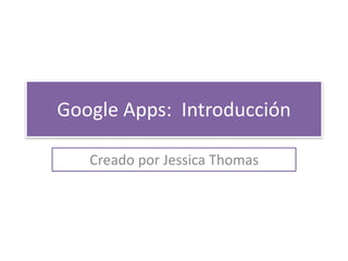 Google Apps: Introducción 
Creado por Jessica Thomas 
 