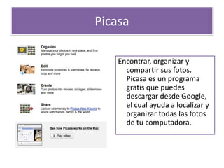 Picasa 
Encontrar, organizar y 
compartir sus fotos. 
Picasa es un programa 
gratis que puedes 
descargar desde Google, 
el cual ayuda a localizar y 
organizar todas las fotos 
de tu computadora. 
 