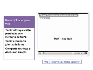 Picasa Uploader para 
Mac 
•Subir fotos que están 
guardadas en el 
escritorio de tu PC 
•Subir y compartir 
galerías de fotos 
•Comparte tus fotos y 
videos con amigos 
Vea el reccorrido de Picasa Uploader 
 