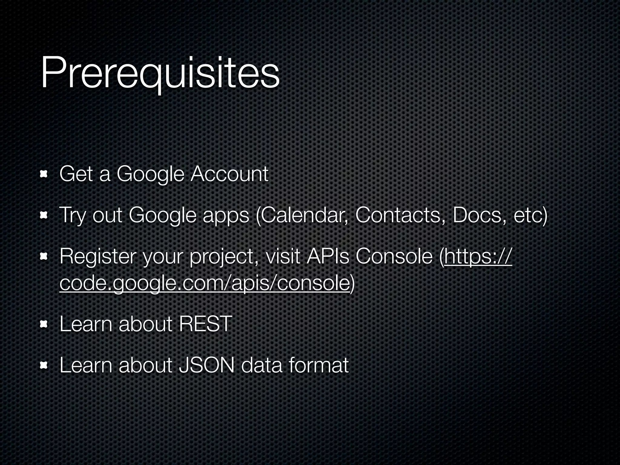 Prerequisites Get a Google Account Try out Google apps (Calendar, Contacts, Docs, etc) Register your project, visit APIs Console (https:// code.google.com/apis/console) Learn about REST Learn about JSON data format 