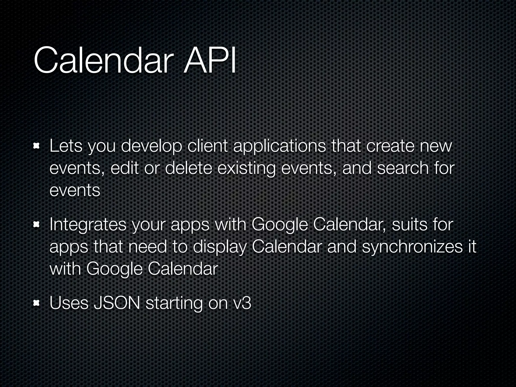 Calendar API Lets you develop client applications that create new events, edit or delete existing events, and search for events Integrates your apps with Google Calendar, suits for apps that need to display Calendar and synchronizes it with Google Calendar Uses JSON starting on v3 