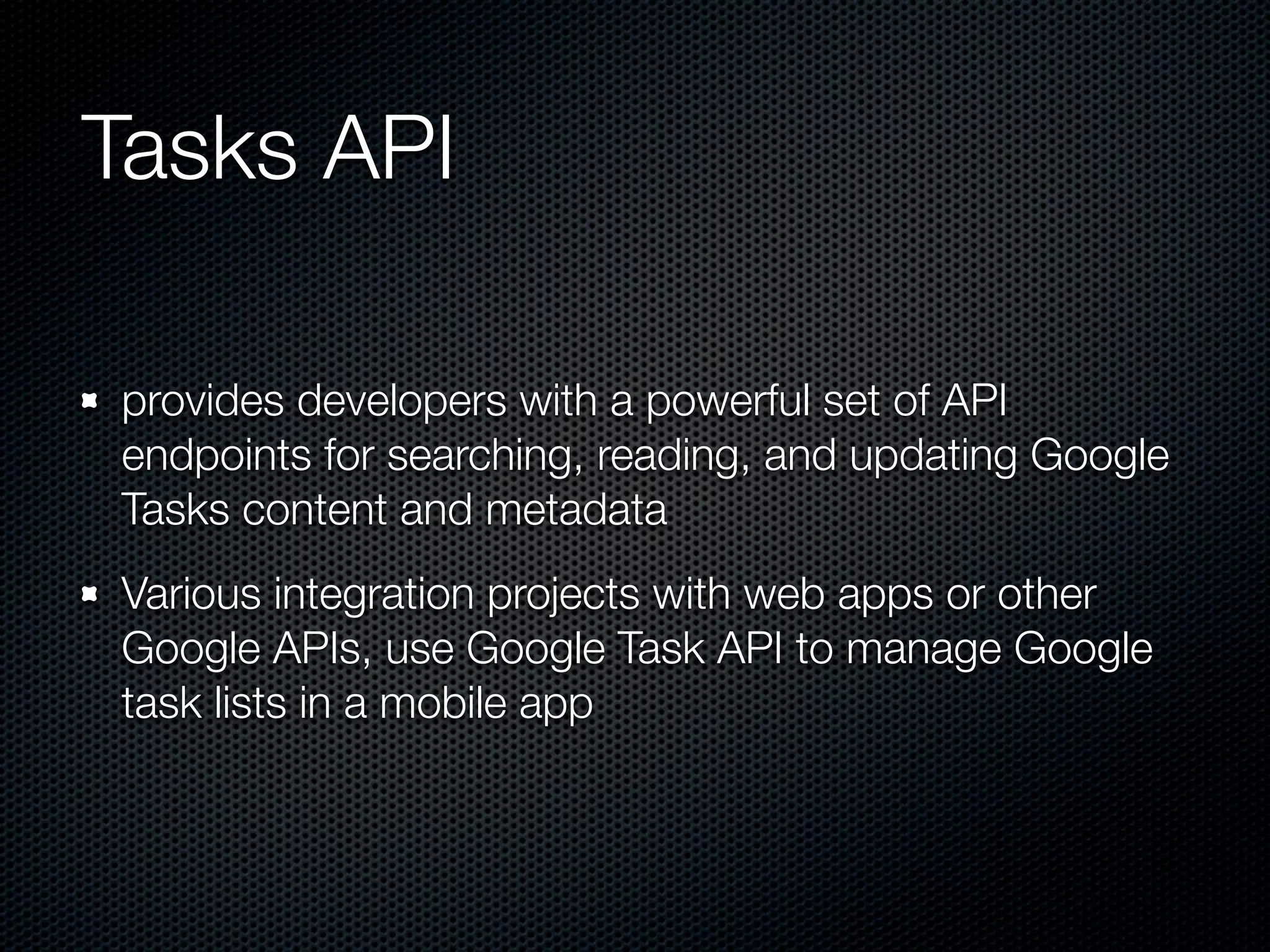 Tasks API provides developers with a powerful set of API endpoints for searching, reading, and updating Google Tasks content and metadata Various integration projects with web apps or other Google APIs, use Google Task API to manage Google task lists in a mobile app 