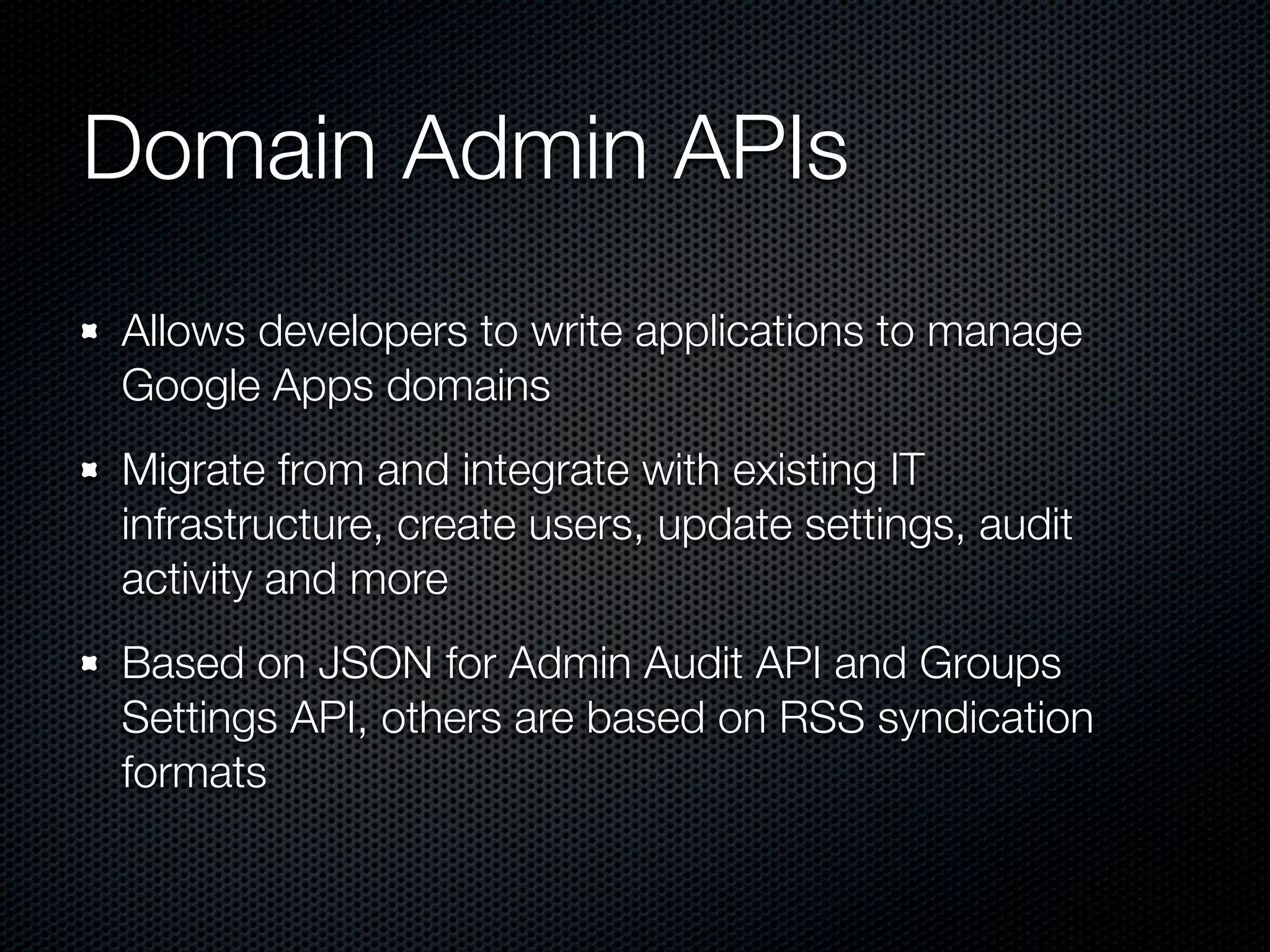 Domain Admin APIs Allows developers to write applications to manage Google Apps domains Migrate from and integrate with existing IT infrastructure, create users, update settings, audit activity and more Based on JSON for Admin Audit API and Groups Settings API, others are based on RSS syndication formats 