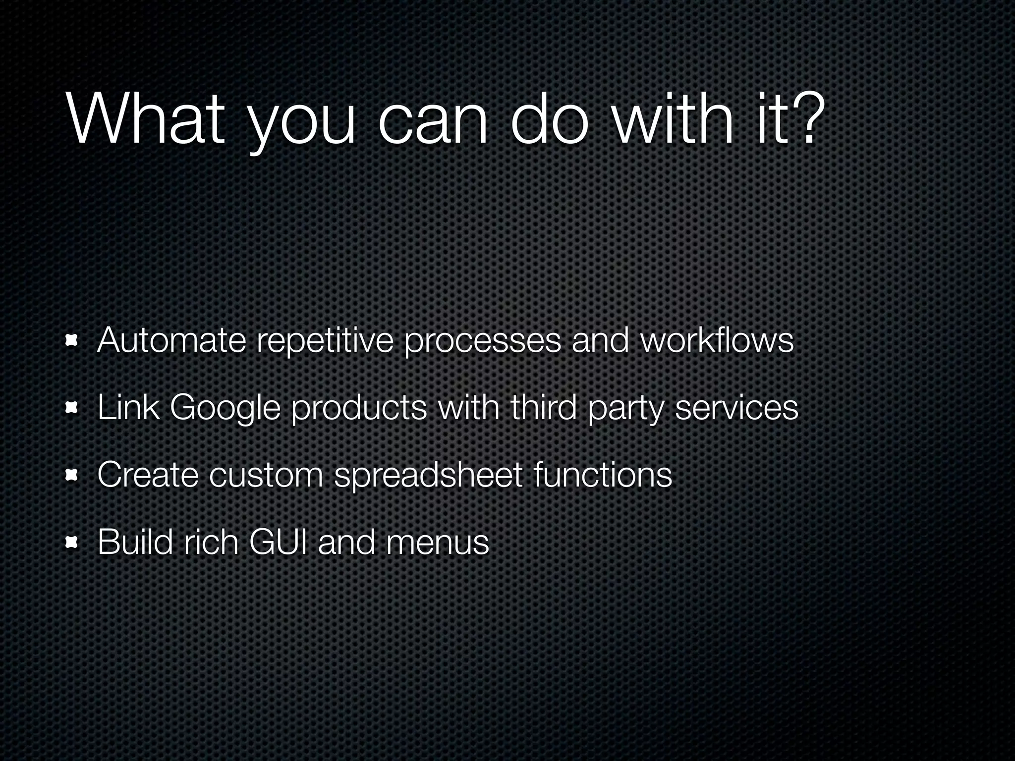 What you can do with it? Automate repetitive processes and workﬂows Link Google products with third party services Create custom spreadsheet functions Build rich GUI and menus 