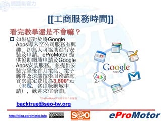 [[工商服務時間]]看完教學還是不會嘛？如果您對於將Google Apps導入至公司服務有興趣，卻無人可協助進行安裝及申請。eProMotor提供協助網域申請及Google Apps安裝服務。並提供安裝完畢後首月電話、電子郵件及遠端技術服務諮詢。首次設定費用為3,800*元（未稅，含頂級網域申請），歡迎來信洽詢。backtrue@seo-tw.org*原eProMotor贊助商享有八折優惠
