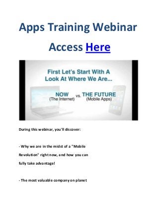 Apps Training Webinar
                 Access Here




During this webinar, you'll discover:



- Why we are in the midst of a "Mobile

Revolution" right now, and how you can

fully take advantage!



- The most valuable company on planet
 