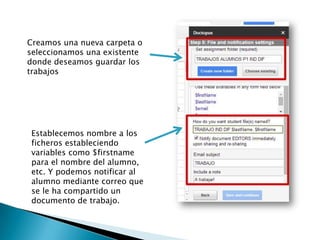 Creamos una nueva carpeta o
seleccionamos una existente
donde deseamos guardar los
trabajos
Establecemos nombre a los
ficheros estableciendo
variables como $firstname
para el nombre del alumno,
etc. Y podemos notificar al
alumno mediante correo que
se le ha compartido un
documento de trabajo.
 