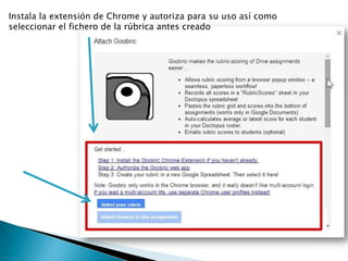 Instala la extensión de Chrome y autoriza para su uso así como
seleccionar el fichero de la rúbrica antes creado
 