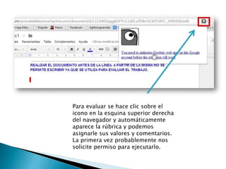 Para evaluar se hace clic sobre el
icono en la esquina superior derecha
del navegador y automáticamente
aparece la rúbrica y podemos
asignarle sus valores y comentarios.
La primera vez probablemente nos
solicite permiso para ejecutarlo.
 