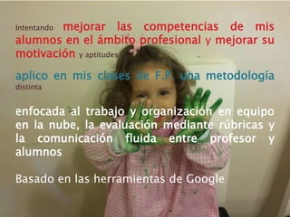 Intentando mejorar las competencias de mis
alumnos en el ámbito profesional y mejorar su
motivación y aptitudes
aplico en mis clases de F.P. una metodología
distinta
enfocada al trabajo y organización en equipo
en la nube, la evaluación mediante rúbricas y
la comunicación fluida entre profesor y
alumnos
Basado en las herramientas de Google
 