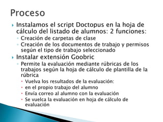  Instalamos el script Doctopus en la hoja de
cálculo del listado de alumnos: 2 funciones:
◦ Creación de carpetas de clase
◦ Creación de los documentos de trabajo y permisos
según el tipo de trabajo seleccionado
 Instalar extensión Goobric
◦ Permite la evaluación mediante rúbricas de los
trabajos según la hoja de cálculo de plantilla de la
rúbrica
 Vuelva los resultados de la evaluación:
 en el propio trabajo del alumno
 Envía correo al alumno con la evaluación
 Se vuelca la evaluación en hoja de cálculo de
evaluación
 