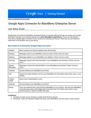 How to customize this document


Google Apps Connector for BlackBerry Enterprise Server
User Setup Guide

Google Apps Connector for BlackBerry Enterprise Server is a Google offering that lets you access your Google
Apps Mail, Calendar, and Contacts through your native BlackBerry applications. First, your administrator
must set up Google Apps Connector for your domain and activate your account. After that, you can follow the
instructions in this guide to set up your device.


Key Features of Using the Google Apps Connector

 Updates         Mail is pushed your device (updates every 60 seconds).

 Reading         Messages read on your BlackBerry show as read in Gmail, and vice versa.

 Deleting        Messages deleted on your BlackBerry are deleted in Gmail, and vice versa.

 Archiving       Messages moved to the Archived folder on your BlackBerry are archived in Gmail, and vice
                 versa.

 Starred         Messages moved to the Starred folder on your BlackBerry are starred in Gmail, and vice
 Messages        versa.

 Contacts        Synced between your BlackBerry and Gmail.

 GAL             Search the Global Address List from your BlackBerry for information about other users in your
                 domain.

 Folders/        Select which folders/labels to sync.
 Labels

 Calendar        Synced between your BlackBerry and Gmail.

 Device          If you are switching from using Gmail for BlackBerry on your device, note that your BlackBerry
                 consumes less power with Google Apps Connector than it did before with Gmail on your
                 device because it needs to transfer less data.

Limitations:
   ● Contacts can take up to 5 minutes to update (from Gmail to device)
   ● Memopad, Tasks and Password Keeper are local to your BlackBerry and don't sync to other devices.




                                              DN:GA-CBESUSG_101.0
 