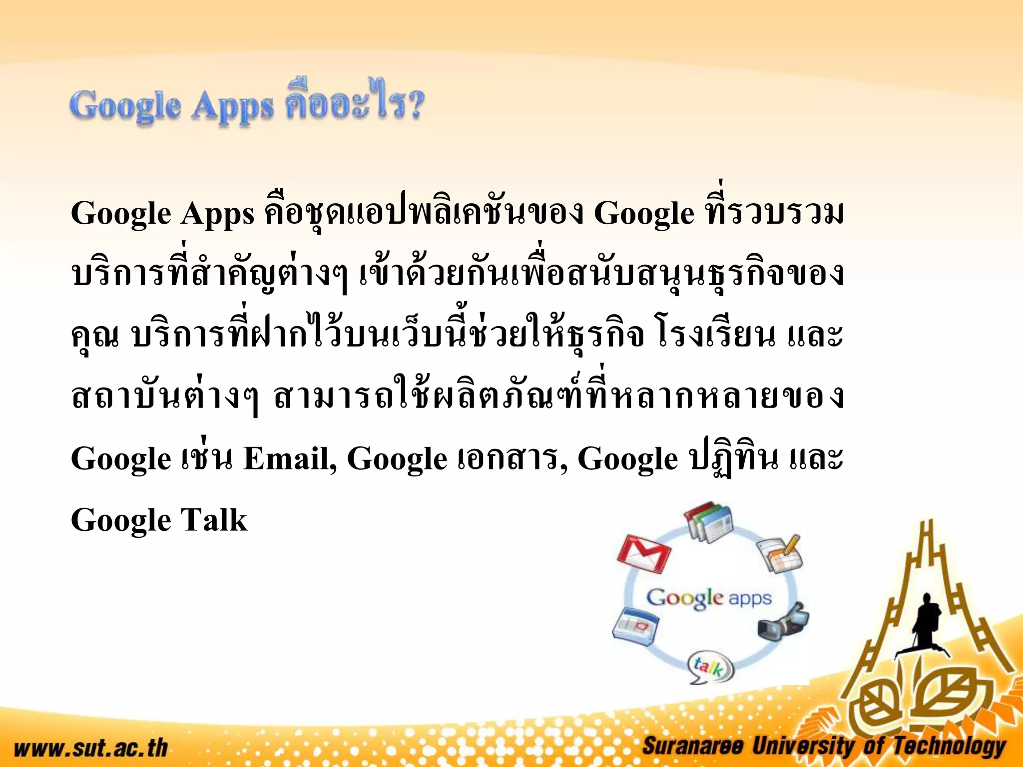 Google Apps คือชุดแอปพลิเคชันของ Google ที่รวบรวม
บริการที่สาคัญต่างๆ เข้าด้วยกันเพื่อสนับสนุนธุรกิจของ
คุณ บริการที่ฝากไว้บนเว็บนี้ช่วยให้ธุรกิจ โรงเรียน และ
สถาบันต่างๆ สามารถใช้ผลิตภัณฑ์ที่หลากหลายของ
Google เช่น Email, Google เอกสาร, Google ปฏิทิน และ
Google Talk
 