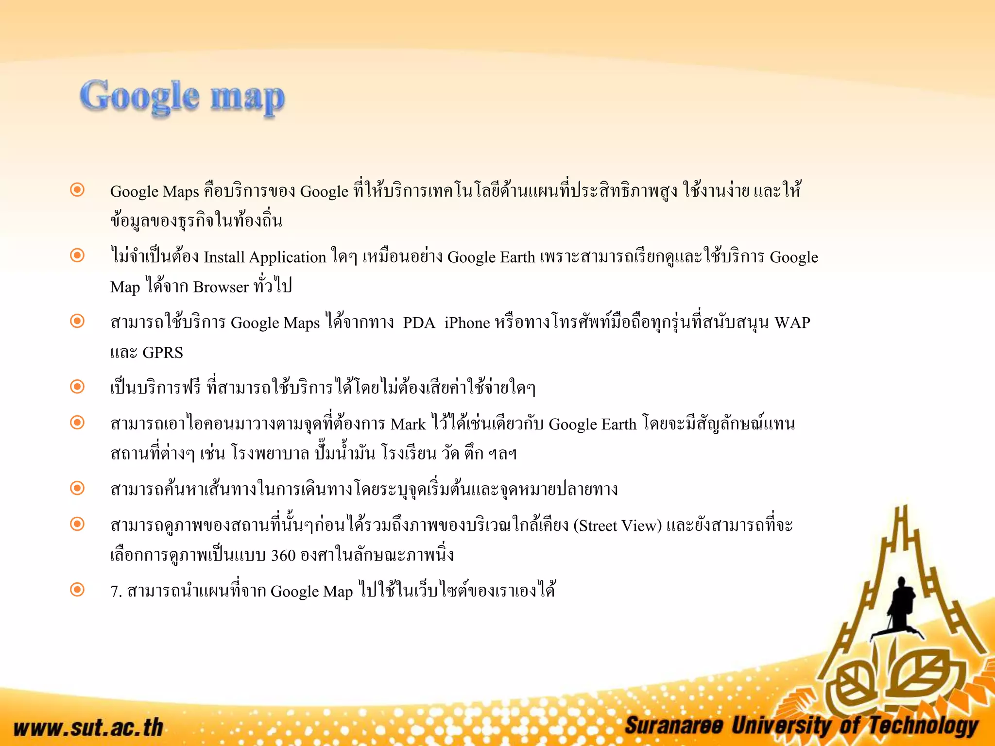  Google Maps คือบริการของ Google ที่ให้บริการเทคโนโลยีด้านแผนที่ประสิทธิภาพสูง ใช้งานง่าย และให้
ข้อมูลของธุรกิจในท้องถิ่น
 ไม่จาเป็นต้อง InstallApplication ใดๆ เหมือนอย่าง Google Earth เพราะสามารถเรียกดูและใช้บริการ Google
Map ได้จาก Browser ทั่วไป
 สามารถใช้บริการ Google Maps ได้จากทาง PDA iPhone หรือทางโทรศัพท์มือถือทุกรุ่นที่สนับสนุน WAP
และ GPRS
 เป็นบริการฟรี ที่สามารถใช้บริการได้โดยไม่ต้องเสียค่าใช้จ่ายใดๆ
 สามารถเอาไอคอนมาวางตามจุดที่ต้องการ Mark ไว้ได้เช่นเดียวกับ Google Earth โดยจะมีสัญลักษณ์แทน
สถานที่ต่างๆ เช่น โรงพยาบาล ปั๊มน้ามัน โรงเรียน วัด ตึก ฯลฯ
 สามารถค้นหาเส้นทางในการเดินทางโดยระบุจุดเริ่มต้นและจุดหมายปลายทาง
 สามารถดูภาพของสถานที่นั้นๆก่อนได้รวมถึงภาพของบริเวณใกล้เคียง (Street View) และยังสามารถที่จะ
เลือกการดูภาพเป็นแบบ 360 องศาในลักษณะภาพนิ่ง
 7. สามารถนาแผนที่จาก Google Map ไปใช้ในเว็บไซต์ของเราเองได้
 