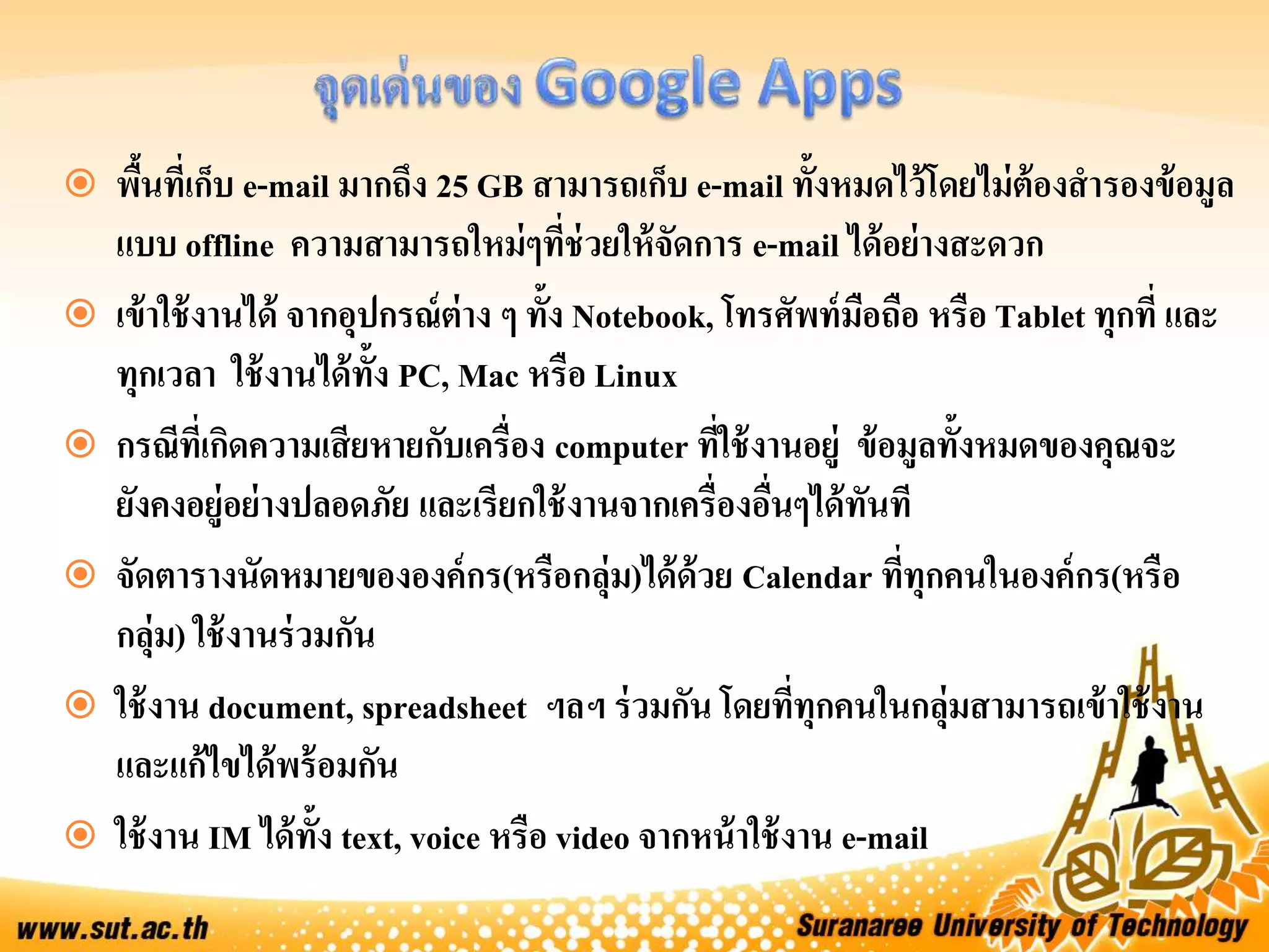  พื้นที่เก็บ e-mail มากถึง 25 GB สามารถเก็บ e-mail ทั้งหมดไว้โดยไม่ต้องสารองข้อมูล
แบบ offline ความสามารถใหม่ๆที่ช่วยให้จัดการ e-mail ได้อย่างสะดวก
 เข้าใช้งานได้ จากอุปกรณ์ต่าง ๆ ทั้ง Notebook, โทรศัพท์มือถือ หรือ Tablet ทุกที่ และ
ทุกเวลา ใช้งานได้ทั้ง PC, Mac หรือ Linux
 กรณีที่เกิดความเสียหายกับเครื่อง computer ที่ใช้งานอยู่ ข้อมูลทั้งหมดของคุณจะ
ยังคงอยู่อย่างปลอดภัย และเรียกใช้งานจากเครื่องอื่นๆได้ทันที
 จัดตารางนัดหมายขององค์กร(หรือกลุ่ม)ได้ด้วย Calendar ที่ทุกคนในองค์กร(หรือ
กลุ่ม) ใช้งานร่วมกัน
 ใช้งาน document, spreadsheet ฯลฯ ร่วมกัน โดยที่ทุกคนในกลุ่มสามารถเข้าใช้งาน
และแก้ไขได้พร้อมกัน
 ใช้งาน IM ได้ทั้ง text, voice หรือ video จากหน้าใช้งาน e-mail
 