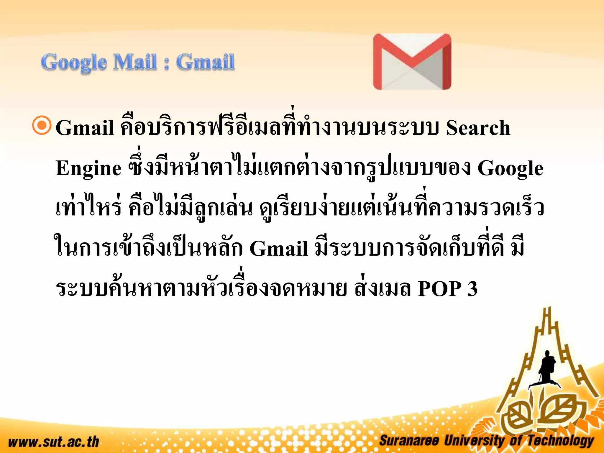 Gmail คือบริการฟรีอีเมลที่ทางานบนระบบ Search
Engine ซึ่งมีหน้าตาไม่แตกต่างจากรูปแบบของ Google
เท่าไหร่ คือไม่มีลูกเล่น ดูเรียบง่ายแต่เน้นที่ความรวดเร็ว
ในการเข้าถึงเป็นหลัก Gmail มีระบบการจัดเก็บที่ดี มี
ระบบค้นหาตามหัวเรื่องจดหมาย ส่งเมล POP 3
 