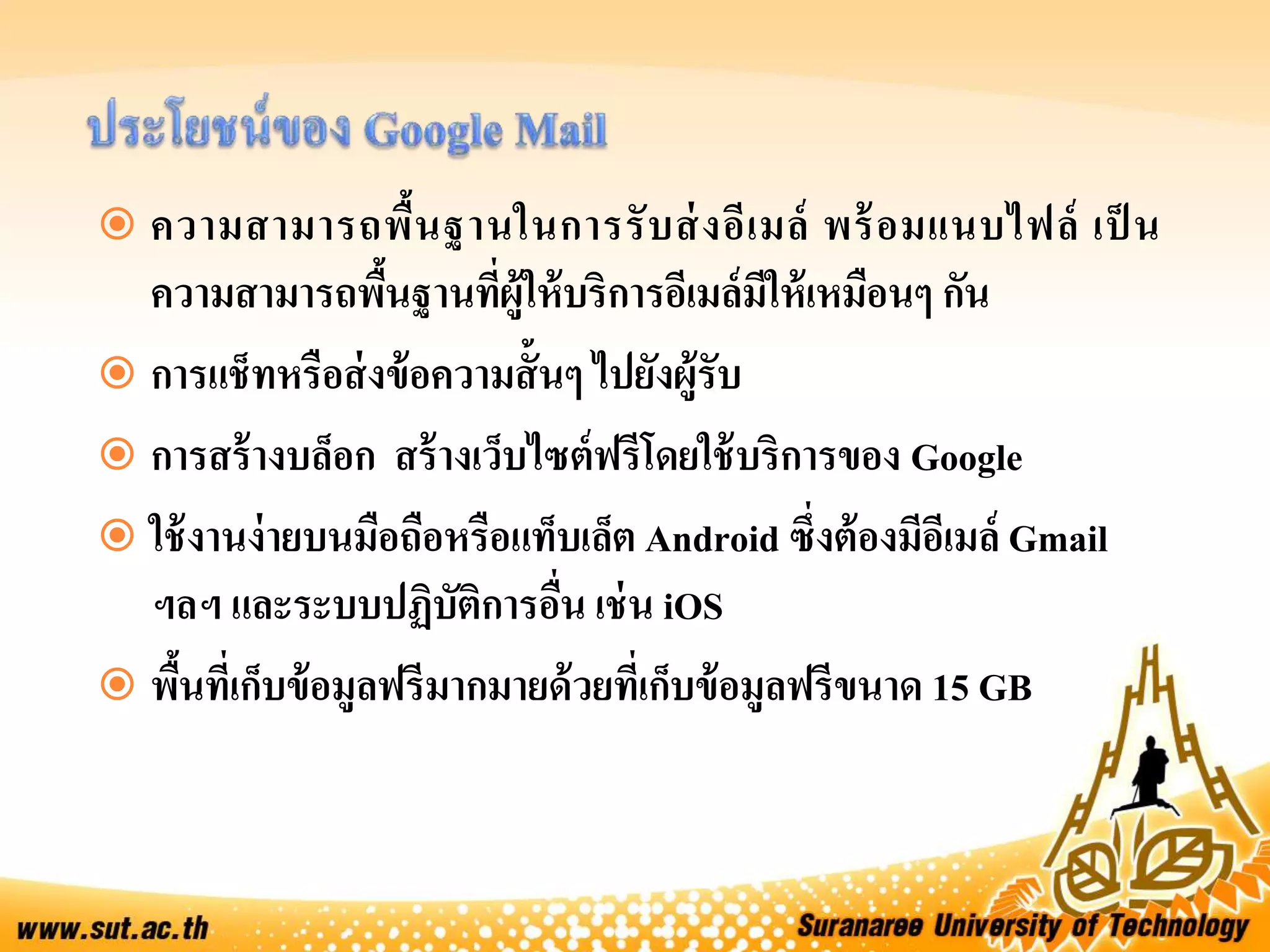  ความสามารถพื้นฐานในการรับส่งอีเมล์ พร้อมแนบไฟล์ เป็ น
ความสามารถพื้นฐานที่ผู้ให้บริการอีเมล์มีให้เหมือนๆ กัน
 การแช็ทหรือส่งข้อความสั้นๆ ไปยังผู้รับ
 การสร้างบล็อก สร้างเว็บไซต์ฟรีโดยใช้บริการของ Google
 ใช้งานง่ายบนมือถือหรือแท็บเล็ต Android ซึ่งต้องมีอีเมล์ Gmail
ฯลฯ และระบบปฏิบัติการอื่น เช่น iOS
 พื้นที่เก็บข้อมูลฟรีมากมายด้วยที่เก็บข้อมูลฟรีขนาด 15 GB
 