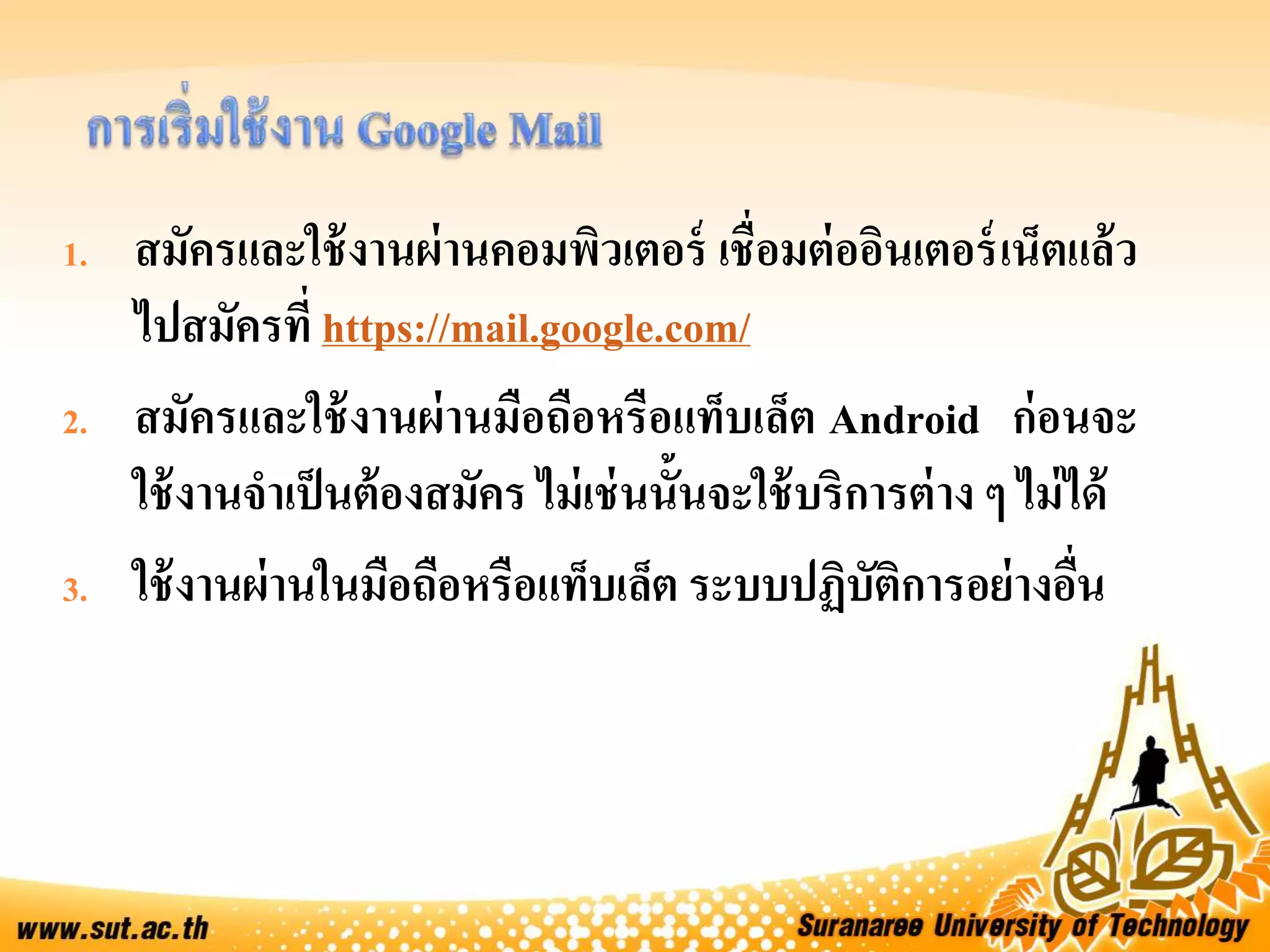 1. สมัครและใช้งานผ่านคอมพิวเตอร์ เชื่อมต่ออินเตอร์เน็ตแล้ว
ไปสมัครที่ https://mail.google.com/
2. สมัครและใช้งานผ่านมือถือหรือแท็บเล็ต Android ก่อนจะ
ใช้งานจาเป็นต้องสมัคร ไม่เช่นนั้นจะใช้บริการต่าง ๆ ไม่ได้
3. ใช้งานผ่านในมือถือหรือแท็บเล็ต ระบบปฏิบัติการอย่างอื่น
 