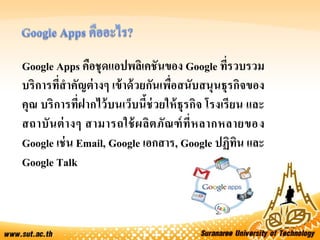 Google Apps คือชุดแอปพลิเคชันของ Google ที่รวบรวม
บริการที่สาคัญต่างๆ เข้าด้วยกันเพื่อสนับสนุนธุรกิจของ
คุณ บริการที่ฝากไว้บนเว็บนี้ช่วยให้ธุรกิจ โรงเรียน และ
สถาบันต่างๆ สามารถใช้ผลิตภัณฑ์ที่หลากหลายของ
Google เช่น Email, Google เอกสาร, Google ปฏิทิน และ
Google Talk
 
