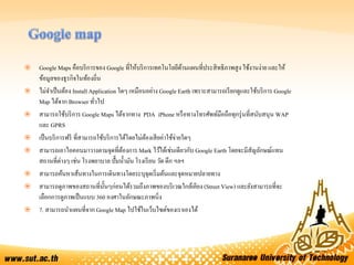  Google Maps คือบริการของ Google ที่ให้บริการเทคโนโลยีด้านแผนที่ประสิทธิภาพสูง ใช้งานง่าย และให้
ข้อมูลของธุรกิจในท้องถิ่น
 ไม่จาเป็นต้อง InstallApplication ใดๆ เหมือนอย่าง Google Earth เพราะสามารถเรียกดูและใช้บริการ Google
Map ได้จาก Browser ทั่วไป
 สามารถใช้บริการ Google Maps ได้จากทาง PDA iPhone หรือทางโทรศัพท์มือถือทุกรุ่นที่สนับสนุน WAP
และ GPRS
 เป็นบริการฟรี ที่สามารถใช้บริการได้โดยไม่ต้องเสียค่าใช้จ่ายใดๆ
 สามารถเอาไอคอนมาวางตามจุดที่ต้องการ Mark ไว้ได้เช่นเดียวกับ Google Earth โดยจะมีสัญลักษณ์แทน
สถานที่ต่างๆ เช่น โรงพยาบาล ปั๊มน้ามัน โรงเรียน วัด ตึก ฯลฯ
 สามารถค้นหาเส้นทางในการเดินทางโดยระบุจุดเริ่มต้นและจุดหมายปลายทาง
 สามารถดูภาพของสถานที่นั้นๆก่อนได้รวมถึงภาพของบริเวณใกล้เคียง (Street View) และยังสามารถที่จะ
เลือกการดูภาพเป็นแบบ 360 องศาในลักษณะภาพนิ่ง
 7. สามารถนาแผนที่จาก Google Map ไปใช้ในเว็บไซต์ของเราเองได้
 