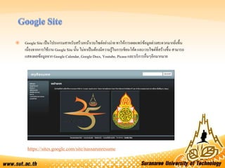  Google Site เป็นโปรแกรมสาหรับสร้างหน้าเวบไซต์อย่างง่าย ทาให้การเผยแพร่ข้อมูลต่างสะดวกมากยิ่งขึ้น
เนื่องจากการใช้งาน Google Site นั้น ไม่จาเป็นต้องมีความรู้ในการเขียนโค้ด และเวบไซต์ที่สร้างขึ้น สามารถ
แสดงผลข้อมูลจาก Google Calendar, Google Docs, Youtube, Picasa และบริการอื่นๆอีกมากมาย
https://sites.google.com/site/nassarunresume
 
