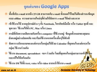  พื้นที่เก็บ e-mail มากถึง 25 GB สามารถเก็บ e-mail ทั้งหมดไว้โดยไม่ต้องสารองข้อมูล
แบบ offline ความสามารถใหม่ๆที่ช่วยให้จัดการ e-mail ได้อย่างสะดวก
 เข้าใช้งานได้ จากอุปกรณ์ต่าง ๆ ทั้ง Notebook, โทรศัพท์มือถือ หรือ Tablet ทุกที่ และ
ทุกเวลา ใช้งานได้ทั้ง PC, Mac หรือ Linux
 กรณีที่เกิดความเสียหายกับเครื่อง computer ที่ใช้งานอยู่ ข้อมูลทั้งหมดของคุณจะ
ยังคงอยู่อย่างปลอดภัย และเรียกใช้งานจากเครื่องอื่นๆได้ทันที
 จัดตารางนัดหมายขององค์กร(หรือกลุ่ม)ได้ด้วย Calendar ที่ทุกคนในองค์กร(หรือ
กลุ่ม) ใช้งานร่วมกัน
 ใช้งาน document, spreadsheet ฯลฯ ร่วมกัน โดยที่ทุกคนในกลุ่มสามารถเข้าใช้งาน
และแก้ไขได้พร้อมกัน
 ใช้งาน IM ได้ทั้ง text, voice หรือ video จากหน้าใช้งาน e-mail
 